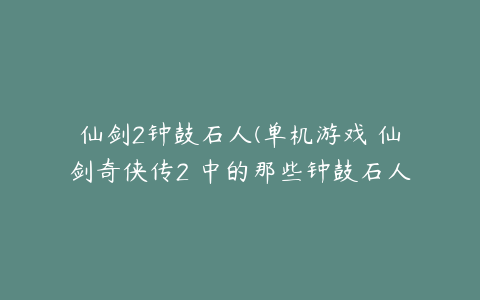 仙剑2钟鼓石人(单机游戏 仙剑奇侠传2 中的那些钟鼓石人都是怎样的顺序的呀)