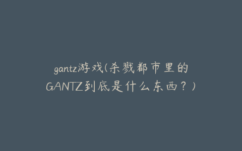 gantz游戏(杀戮都市里的GANTZ到底是什么东西？)