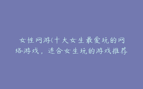 女性网游(十大女生最爱玩的网络游戏，适合女生玩的游戏推荐)