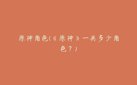 原神角色(《原神》一共多少角色？)