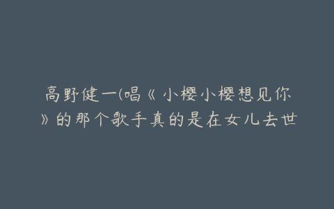 高野健一(唱《小樱小樱想见你》的那个歌手真的是在女儿去世后写的这首歌？)