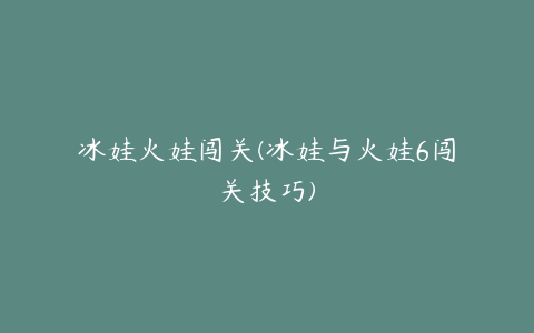 冰娃火娃闯关(冰娃与火娃6闯关技巧)