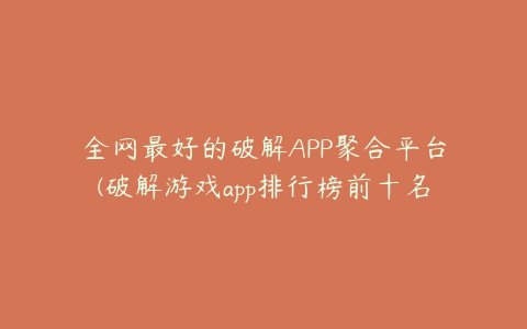 全网最好的破解APP聚合平台(破解游戏app排行榜前十名)