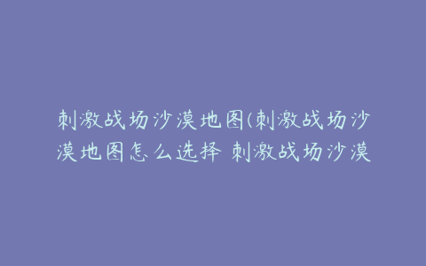 刺激战场沙漠地图(刺激战场沙漠地图怎么选择 刺激战场沙漠地图如何选择)