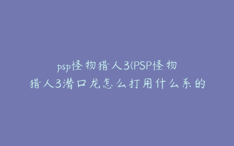 psp怪物猎人3(PSP怪物猎人3潜口龙怎么打用什么系的武器)