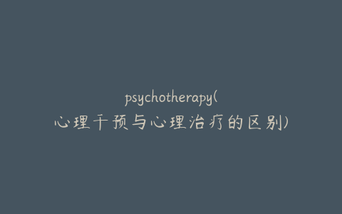 psychotherapy(心理干预与心理治疗的区别)