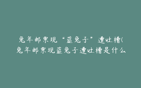 兔年邮票现“蓝兔子”遭吐槽(兔年邮票现蓝兔子遭吐槽是什么原因)