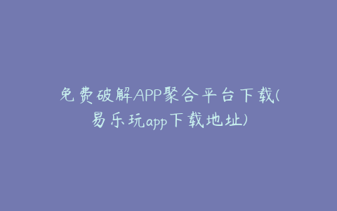 免费破解APP聚合平台下载(易乐玩app下载地址)