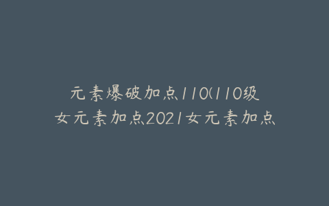 元素爆破加点110(110级女元素加点2021女元素加点)