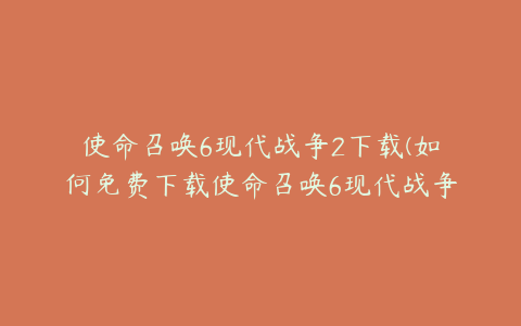 使命召唤6现代战争2下载(如何免费下载使命召唤6现代战争二启动器)