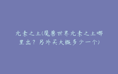 元素之土(魔兽世界元素之土哪里出？另外买大概多少一个)