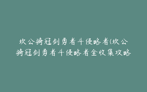 坎公骑冠剑勇者斗侵略者(坎公骑冠剑勇者斗侵略者全收集攻略)