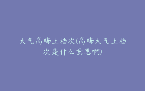 大气高端上档次(高端大气上档次是什么意思啊)