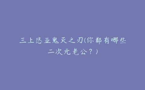 三上悠亚鬼灭之刃(你都有哪些二次元老公？)