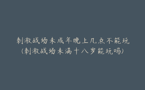 刺激战场未成年晚上几点不能玩(刺激战场未满十八岁能玩吗)