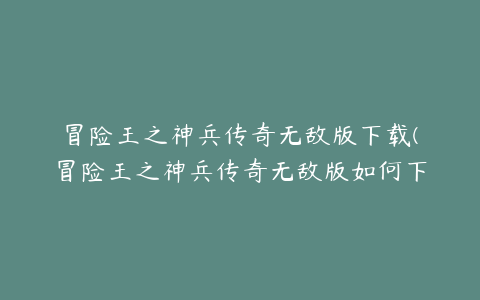 冒险王之神兵传奇无敌版下载(冒险王之神兵传奇无敌版如何下载)