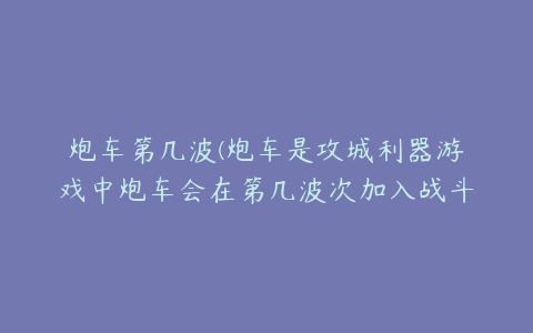 炮车第几波(炮车是攻城利器游戏中炮车会在第几波次加入战斗)