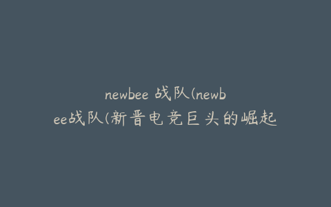 newbee 战队(newbee战队(新晋电竞巨头的崛起之路))