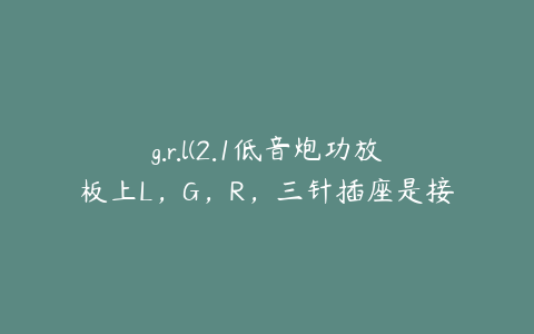 g.r.l(2.1低音炮功放板上L，G，R，三针插座是接什么的)