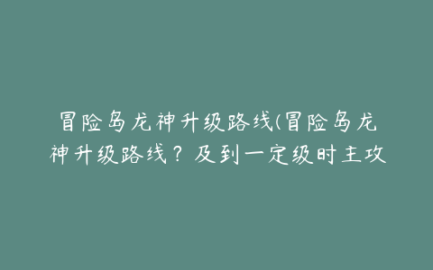 冒险岛龙神升级路线(冒险岛龙神升级路线？及到一定级时主攻技能是什么？)