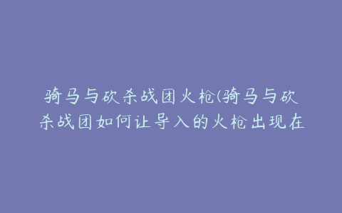 骑马与砍杀战团火枪(骑马与砍杀战团如何让导入的火枪出现在商店和战利品中)