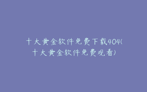 十大黄金软件免费下载404(十大黄金软件免费观看)