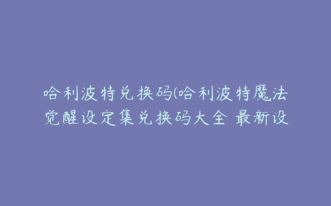 哈利波特兑换码(哈利波特魔法觉醒设定集兑换码大全 最新设定集兑换码)