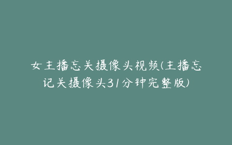 女主播忘关摄像头视频(主播忘记关摄像头31分钟完整版)