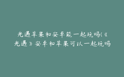 光遇苹果和安卓能一起玩吗(《光遇》安卓和苹果可以一起玩吗 安卓苹果互通说明)