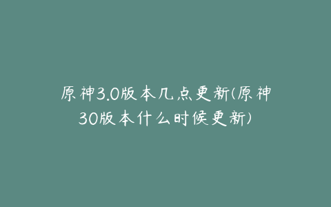 原神3.0版本几点更新(原神30版本什么时候更新)