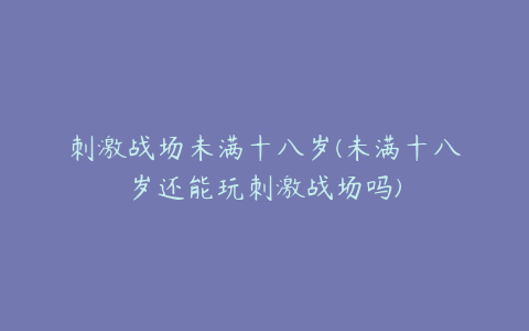 刺激战场未满十八岁(未满十八岁还能玩刺激战场吗)