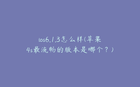 ios6.1.3怎么样(苹果4s最流畅的版本是哪个？)