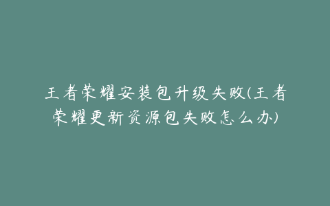 王者荣耀安装包升级失败(王者荣耀更新资源包失败怎么办)