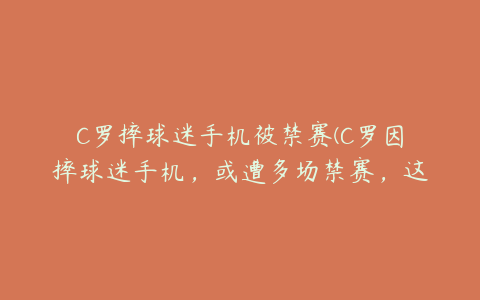 C罗摔球迷手机被禁赛(C罗因摔球迷手机，或遭多场禁赛，这究竟是怎么回事？)