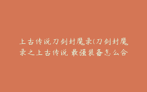 上古传说刀剑封魔录(刀剑封魔录之上古传说 最强装备怎么合成)