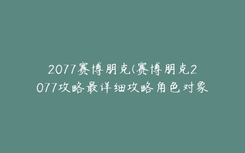 2077赛博朋克(赛博朋克2077攻略最详细攻略角色对象详解最全攻略对象讲解)