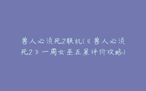 兽人必须死2联机(《兽人必须死2》一周女巫五星评价攻略)