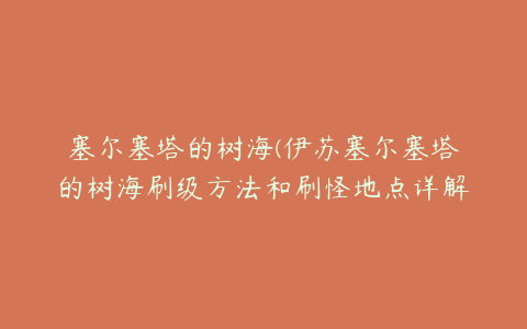 塞尔塞塔的树海(伊苏塞尔塞塔的树海刷级方法和刷怪地点详解攻略)