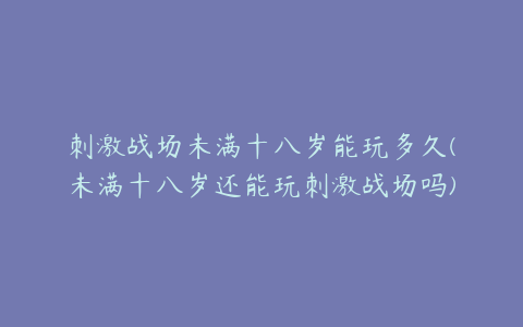 刺激战场未满十八岁能玩多久(未满十八岁还能玩刺激战场吗)