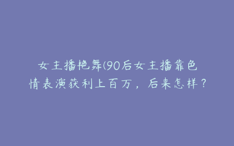 女主播艳舞(90后女主播靠色情表演获利上百万，后来怎样？)