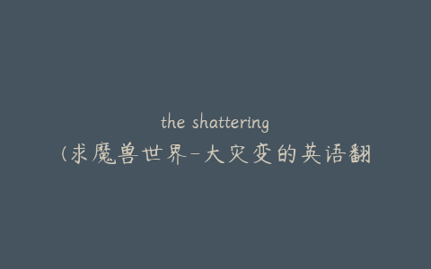 the shattering(求魔兽世界-大灾变的英语翻译)