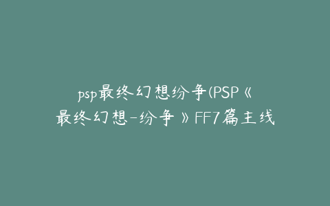 psp最终幻想纷争(PSP《最终幻想-纷争》FF7篇主线流程攻略)