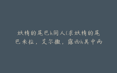 妖精的尾巴h同人(求妖精的尾巴米拉，艾尔撒，露西h其中两个)