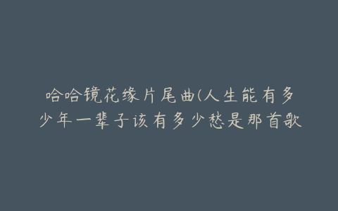 哈哈镜花缘片尾曲(人生能有多少年一辈子该有多少愁是那首歌的歌词)