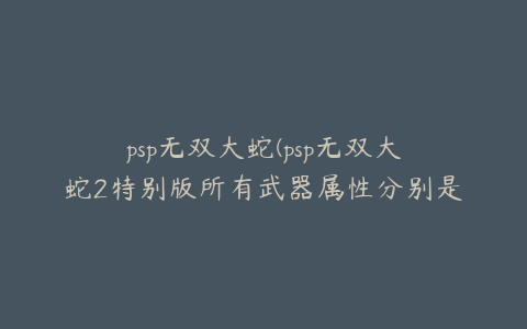 psp无双大蛇(psp无双大蛇2特别版所有武器属性分别是什么意思具体点。)