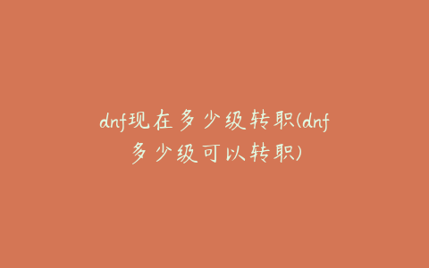 dnf现在多少级转职(dnf多少级可以转职)