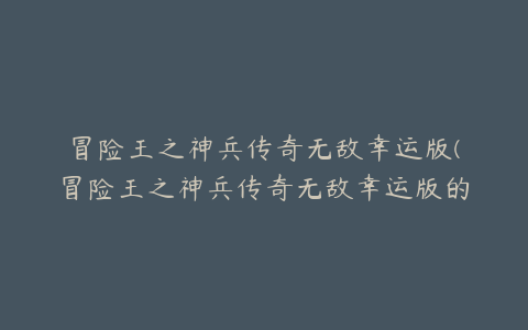 冒险王之神兵传奇无敌幸运版(冒险王之神兵传奇无敌幸运版的游戏特色)