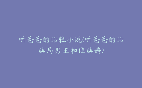 听爸爸的话轻小说(听爸爸的话结局男主和谁结婚)