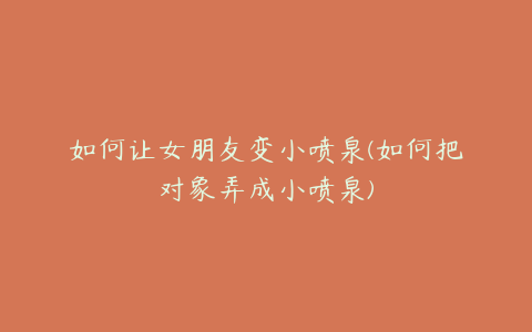 如何让女朋友变小喷泉(如何把对象弄成小喷泉)