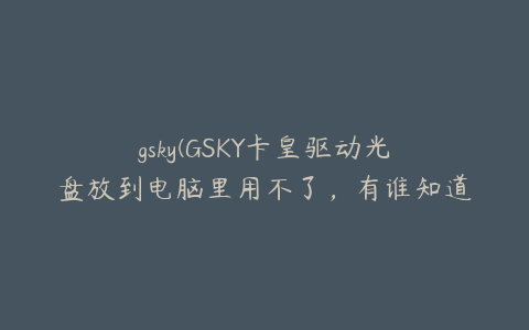 gsky(GSKY卡皇驱动光盘放到电脑里用不了，有谁知道，谢谢！)